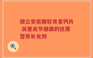 健立安氨糖软骨素钙片 关爱关节健康的优质营养补充剂