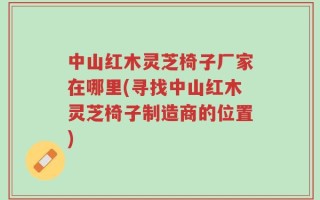 中山红木灵芝椅子厂家在哪里(寻找中山红木灵芝椅子制造商的位置)