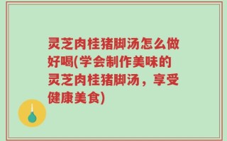灵芝肉桂猪脚汤怎么做好喝(学会制作美味的灵芝肉桂猪脚汤，享受健康美食)