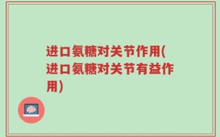 进口氨糖对关节作用(进口氨糖对关节有益作用)