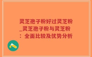 灵芝孢子粉好过灵芝粉_灵芝孢子粉与灵芝粉：全面比较及优势分析
