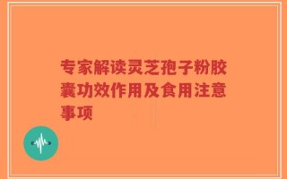 专家解读灵芝孢子粉胶囊功效作用及食用注意事项