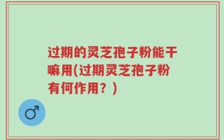 过期的灵芝孢子粉能干嘛用(过期灵芝孢子粉有何作用？)