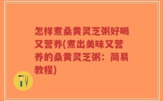 怎样煮桑黄灵芝粥好喝又营养(煮出美味又营养的桑黄灵芝粥：简易教程)
