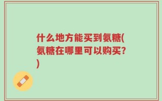 什么地方能买到氨糖(氨糖在哪里可以购买？)