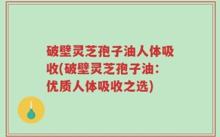 破壁灵芝孢子油人体吸收(破壁灵芝孢子油：优质人体吸收之选)