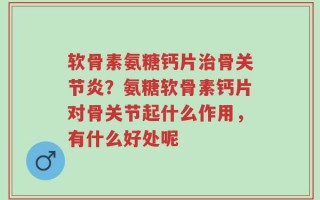软骨素氨糖钙片治骨关节炎？氨糖软骨素钙片对骨关节起什么作用，有什么好处呢