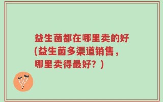 益生菌都在哪里卖的好(益生菌多渠道销售，哪里卖得最好？)