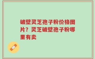 破壁灵芝孢子粉价格图片？灵芝破壁孢子粉哪里有卖