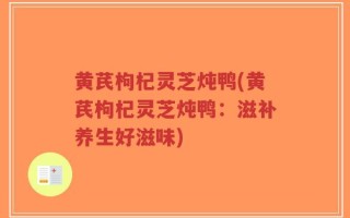 黄芪枸杞灵芝炖鸭(黄芪枸杞灵芝炖鸭：滋补养生好滋味)