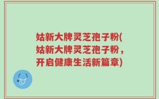 姑新大牌灵芝孢子粉(姑新大牌灵芝孢子粉，开启健康生活新篇章)