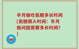 半月板吃氨糖多长时间(氨糖摄入时间：半月板问题需要多长时间？)