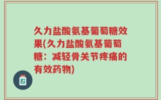久力盐酸氨基葡萄糖效果(久力盐酸氨基葡萄糖：减轻骨关节疼痛的有效药物)
