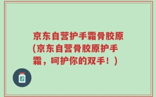 京东自营护手霜骨胶原(京东自营骨胶原护手霜，呵护你的双手！)
