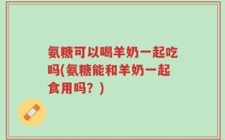 氨糖可以喝羊奶一起吃吗(氨糖能和羊奶一起食用吗？)
