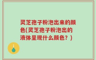 灵芝孢子粉泡出来的颜色(灵芝孢子粉泡出的液体呈现什么颜色？)