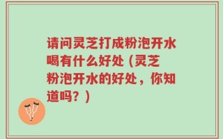 请问灵芝打成粉泡开水喝有什么好处 (灵芝粉泡开水的好处，你知道吗？)