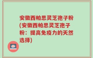 安徽西帕思灵芝孢子粉(安徽西帕思灵芝孢子粉：提高免疫力的天然选择)