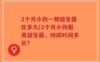 2个月小狗一顿益生菌吃多久(2个月小狗服用益生菌，持续时间多长？