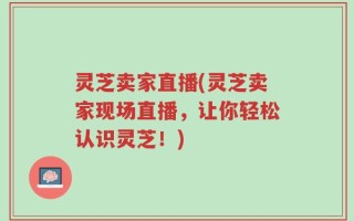 灵芝卖家直播(灵芝卖家现场直播，让你轻松认识灵芝！)