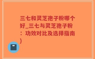 三七和灵芝孢子粉哪个好_三七与灵芝孢子粉：功效对比及选择指南)