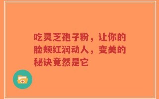 吃灵芝孢子粉，让你的脸颊红润动人，变美的秘诀竟然是它