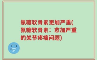 氨糖软骨素更加严重(氨糖软骨素：愈加严重的关节疼痛问题)