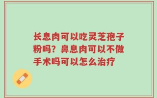 长息肉可以吃灵芝孢子粉吗？鼻息肉可以不做手术吗可以怎么治疗