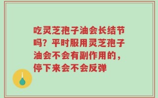 吃灵芝孢子油会长结节吗？平时服用灵芝孢子油会不会有副作用的，停下来会不会反弹