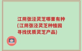 江阴张泾灵芝哪里有种(江阴张泾灵芝种植园寻找优质灵芝产品)