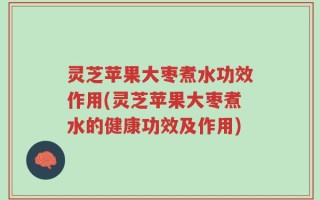 灵芝苹果大枣煮水功效作用(灵芝苹果大枣煮水的健康功效及作用)