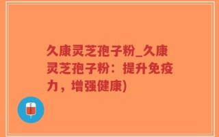 久康灵芝孢子粉_久康灵芝孢子粉：提升免疫力，增强健康)