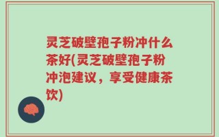 灵芝破壁孢子粉冲什么茶好(灵芝破壁孢子粉冲泡建议，享受健康茶饮)