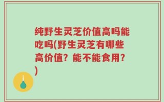 纯野生灵芝价值高吗能吃吗(野生灵芝有哪些高价值？能不能食用？)