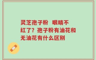 灵芝孢子粉  眼睛不红了？孢子粉有油花和无油花有什么区别