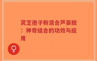 灵芝孢子粉混合芦荟胶：神奇组合的功效与应用