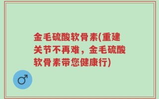 金毛硫酸软骨素(重建关节不再难，金毛硫酸软骨素带您健康行)