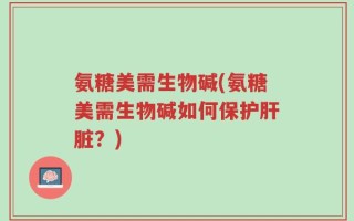 氨糖美需生物碱(氨糖美需生物碱如何保护肝脏？)