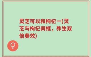 灵芝可以和枸杞一(灵芝与枸杞同框，养生双倍奏效)