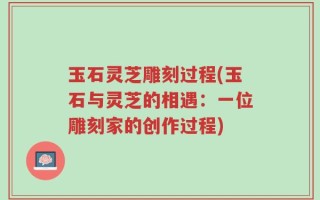 玉石灵芝雕刻过程(玉石与灵芝的相遇：一位雕刻家的创作过程)