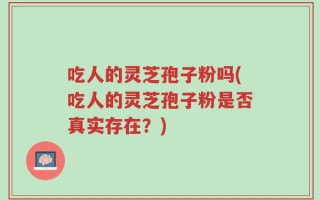吃人的灵芝孢子粉吗(吃人的灵芝孢子粉是否真实存在？)