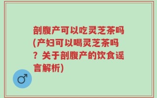 剖腹产可以吃灵芝茶吗(产妇可以喝灵芝茶吗？关于剖腹产的饮食谣言解析)