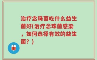 治疗念珠菌吃什么益生菌好(治疗念珠菌感染，如何选择有效的益生菌？)