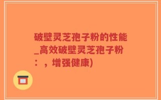 破壁灵芝孢子粉的性能_高效破壁灵芝孢子粉：，增强健康)