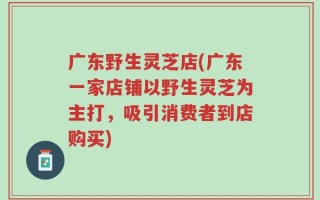 广东野生灵芝店(广东一家店铺以野生灵芝为主打，吸引消费者到店购买)