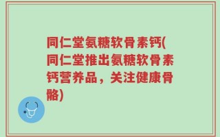 同仁堂氨糖软骨素钙(同仁堂推出氨糖软骨素钙营养品，关注健康骨骼)