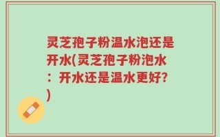 灵芝孢子粉温水泡还是开水(灵芝孢子粉泡水：开水还是温水更好？)