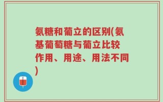 氨糖和葡立的区别(氨基葡萄糖与葡立比较 作用、用途、用法不同)
