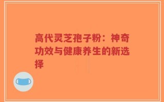 高代灵芝孢子粉：神奇功效与健康养生的新选择