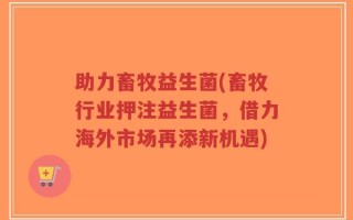 助力畜牧益生菌(畜牧行业押注益生菌，借力海外市场再添新机遇)